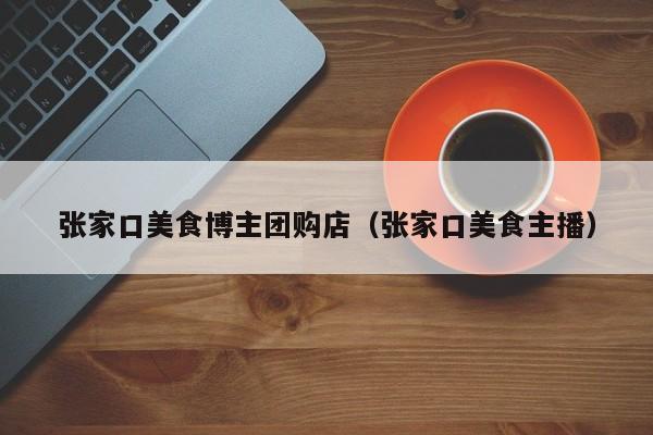 张家口美食博主团购店（张家口美食主播）